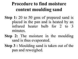 Procedure to find moisture
content moulding sand
Step 1: 20 to 50 gms of prepared sand is
placed in the pan and is heated by an
infrared heater bulb for 2 to 3
minutes.
Step 2: The moisture in the moulding
sand is thus evaporated.
Step 3 : Moulding sand is taken out of the
pan and reweighed.
 