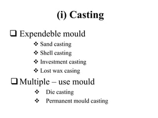 (i) Casting
 Expendeble mould
 Sand casting
 Shell casting
 Investment casting
 Lost wax casing
Multiple – use mould
 Die casting
 Permanent mould casting
 