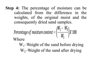 Step 4: The percentage of moisture can be
calculated from the difference in the
weights, of the original moist and the
consequently dried sand samples.
Where
W1–Weight of the sand before drying
W2–Weight of the sand after drying
 