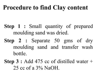 Procedure to find Clay content
Step 1 : Small quantity of prepared
moulding sand was dried.
Step 2 : Separate 50 gms of dry
moulding sand and transfer wash
bottle.
Step 3 : Add 475 cc of distilled water +
25 cc of a 3% NaOH.
 
