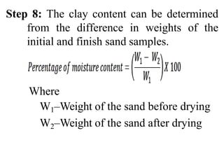 Step 8: The clay content can be determined
from the difference in weights of the
initial and finish sand samples.
Where
W1–Weight of the sand before drying
W2–Weight of the sand after drying
 
