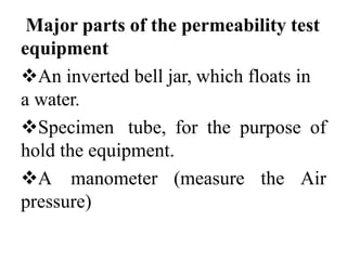 Major parts of the permeability test
equipment
An inverted bell jar, which floats in
a water.
Specimen tube, for the purpose of
hold the equipment.
A manometer (measure the Air
pressure)
 