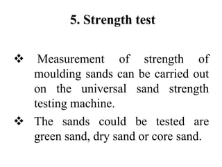 5. Strength test
 Measurement of strength of
moulding sands can be carried out
on the universal sand strength
testing machine.
 The sands could be tested are
green sand, dry sand or core sand.
 
