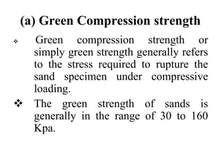 (a) Green Compression strength
 Green compression strength or
simply green strength generally refers
to the stress required to rupture the
sand specimen under compressive
loading.
 The green strength of sands is
generally in the range of 30 to 160
Kpa.
 