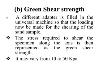 (b) Green Shear strength
 A different adapter is filled in the
universal machine so that the loading
now be made for the shearing of the
sand sample.
 The stress required to shear the
specimen along the axis is then
represented as the green shear
strength.
 It may vary from 10 to 50 Kpa.
 