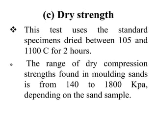 (c) Dry strength
 This test uses the standard
specimens dried between 105 and
1100 C for 2 hours.
 The range of dry compression
strengths found in moulding sands
is from 140 to 1800 Kpa,
depending on the sand sample.
 