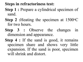 Steps in refractoriness test:
Step 1 : Prepare a cylindrical specimen of
sand.
Step 2 :Heating the specimen at 1500oC
for two hours.
Step 3 : Observe the changes in
dimension and appearance.
Step 4 : If the sand is good, it remains
specimen share and shows very little
expansion. If the sand is poor, specimen
will shrink and distort.
 
