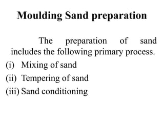 Moulding Sand preparation
The preparation of sand
includes the following primary process.
(i) Mixing of sand
(ii) Tempering of sand
(iii) Sand conditioning
 