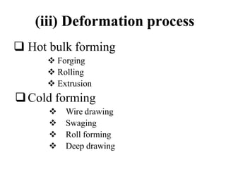 (iii) Deformation process
 Hot bulk forming
 Forging
 Rolling
 Extrusion
Cold forming
 Wire drawing
 Swaging
 Roll forming
 Deep drawing
 