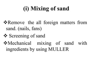 (i) Mixing of sand
Remove the all foreign matters from
sand. (nails, fans)
 Screening of sand
Mechanical mixing of sand with
ingredients by using MULLER
 