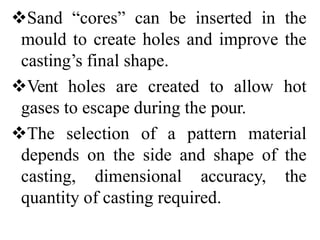 Sand “cores” can be inserted in the
mould to create holes and improve the
casting’s final shape.
Vent holes are created to allow hot
gases to escape during the pour.
The selection of a pattern material
depends on the side and shape of the
casting, dimensional accuracy, the
quantity of casting required.
 