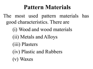 Pattern Materials
The most used pattern materials has
good characteristics. There are
(i) Wood and wood materials
(ii) Metals andAlloys
(iii) Plasters
(iv) Plastic and Rubbers
(v) Waxes
 