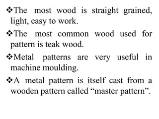 The most wood is straight grained,
light, easy to work.
The most common wood used for
pattern is teak wood.
Metal patterns are very useful in
machine moulding.
A metal pattern is itself cast from a
wooden pattern called “master pattern”.
 