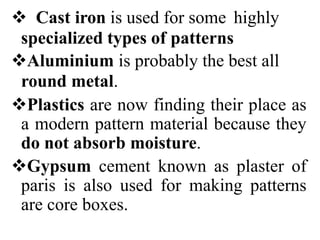  Cast iron is used for some highly
specialized types of patterns
Aluminium is probably the best all
round metal.
Plastics are now finding their place as
a modern pattern material because they
do not absorb moisture.
Gypsum cement known as plaster of
paris is also used for making patterns
are core boxes.
 