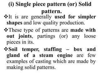 (i) Single piece pattern (or) Solid
pattern.
It is are generally used for simpler
shapes and low quality production.
These type of patterns are made with
out joints, partings (or) any loose
pieces in its.
Soil temper, staffing – box and
gland of a steam engine are few
examples of casting which are made by
making solid patterns.
 