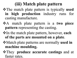 (iii) Match plate pattern
The match plate pattern is typically used
in high production industry runs for
casting manufacture.
A match plate pattern is a two piece
pattern representing the casting.
In the match plate pattern, however, each
of the parts are mounted on a plate.
Match plate patterns are normally used in
machine moulding.
They produce accurate castings and at
faster rates.
 