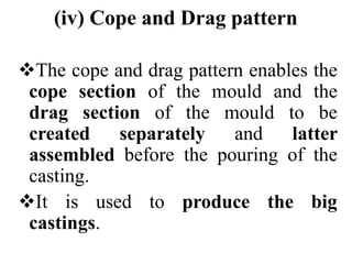 (iv) Cope and Drag pattern
The cope and drag pattern enables the
cope section of the mould and the
drag section of the mould to be
created separately and latter
assembled before the pouring of the
casting.
It is used to produce the big
castings.
 