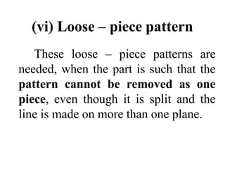 (vi) Loose – piece pattern
These loose – piece patterns are
needed, when the part is such that the
pattern cannot be removed as one
piece, even though it is split and the
line is made on more than one plane.
 
