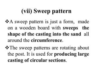 (vii) Sweep pattern
A sweep pattern is just a form, made
on a wooden board with sweeps the
shape of the casting into the sand all
around the circumference.
The sweep patterns are rotating about
the post. It is used for producing large
casting of circular sections.
 