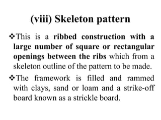 (viii) Skeleton pattern
This is a ribbed construction with a
large number of square or rectangular
openings between the ribs which from a
skeleton outline of the pattern to be made.
The framework is filled and rammed
with clays, sand or loam and a strike-off
board known as a strickle board.
 