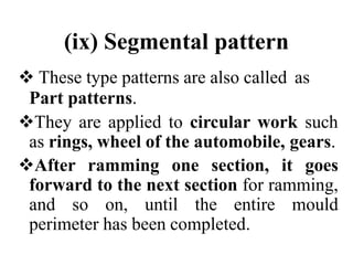 (ix) Segmental pattern
 These type patterns are also called as
Part patterns.
They are applied to circular work such
as rings, wheel of the automobile, gears.
After ramming one section, it goes
forward to the next section for ramming,
and so on, until the entire mould
perimeter has been completed.
 