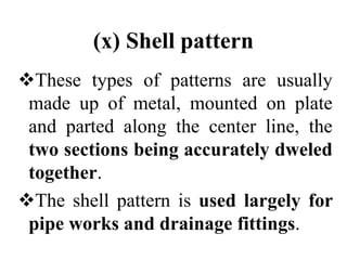 (x) Shell pattern
These types of patterns are usually
made up of metal, mounted on plate
and parted along the center line, the
two sections being accurately dweled
together.
The shell pattern is used largely for
pipe works and drainage fittings.
 