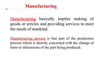 Manufacturing
Manufacturing basically implies making of
goods or articles and providing services to meet
the needs of mankind.
Manufacturing process is that part of the production
process which is directly concerned with the change of
form or dimensions of the part being produced.
 