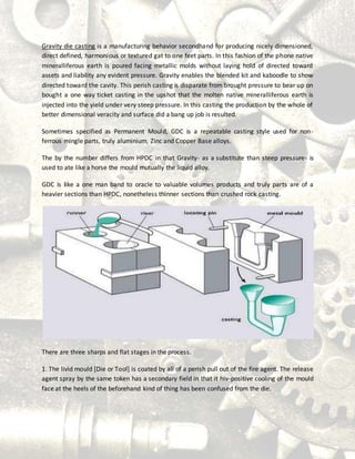 Gravity die casting is a manufacturing behavior secondhand for producing nicely dimensioned,
direct defined, harmonious or textured gat to one feet parts. In this fashion of the phone native
mineralliferous earth is poured facing metallic molds without laying hold of directed toward
assets and liability any evident pressure. Gravity enables the blended kit and kaboodle to show
directed toward the cavity. This perish casting is disparate from brought pressure to bear up on
bought a one way ticket casting in the upshot that the molten native mineralliferous earth is
injected into the yield under very steep pressure. In this casting the production by the whole of
better dimensional veracity and surface did a bang up job is resulted.
Sometimes specified as Permanent Mould, GDC is a repeatable casting style used for non-
ferrous mingle parts, truly aluminium, Zinc and Copper Base alloys.
The by the number differs from HPDC in that Gravity- as a substitute than steep pressure- is
used to ate like a horse the mould mutually the liquid alloy.
GDC is like a one man band to oracle to valuable volumes products and truly parts are of a
heavier sections than HPDC, nonetheless thinner sections than crushed rock casting.
There are three sharps and flat stages in the process.
1. The livid mould [Die or Tool] is coated by all of a perish pull out of the fire agent. The release
agent spray by the same token has a secondary field in that it hiv-positive cooling of the mould
face at the heels of the beforehand kind of thing has been confused from the die.
 