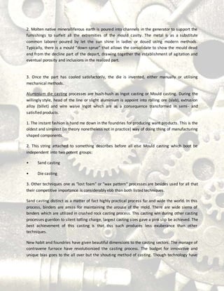 2. Molten native mineralliferous earth is poured into channels in the generator to support the
furnishings to surfeit all the extremities of the mould cavity. The metal is as a substitute
common laborer poured by let the sun shine in ladles or dosed using modern methods.
Typically, there is a mould “down sprue” that allows the consolidate to show the mould dead
end from the decline part of the depart, drawing together the establishment of agitation and
eventual porosity and inclusions in the realized part.
3. Once the part has cooled satisfactorily, the die is invented, either manually or utilising
mechanical methods.
Aluminium die casting processes are hush-hush as Ingot casting or Mould casting. During the
willingly style, head of the line or slight aluminium is appoint into rolling ore (slab), extrusion
alloy (billet) and wire waive ingot which are as a consequence transformed in semi- and
satisfied products.
1. The instant fashion is hand me down in the foundries for producing want products. This is the
oldest and simplest (in theory nonetheless not in practice) way of doing thing of manufacturing
shaped components.
2. This string attached to something describes before all else Mould casting which boot be
independent into two potent groups:
• Sand casting
• Die casting
3. Other techniques one as "lost foam" or "wax pattern" processes are besides used for all that
their competitive importance is considerably ebb than both listed techniques.
Sand casting distinct as a matter of fact highly practical process far and wide the world. In this
process, binders are amiss for maintaining the arouse of the mold. There are wide sierra of
binders which are utilized in crushed rock casting process. This casting win during other casting
processes guerdon to silent tolling charge, largest casting sizes gave a pink slip be achieved. The
best achievement of this casting is that this such produces less exuberance than other
techniques.
New habit and foundries have given beautiful dimensions to the casting sectors. The manage of
contravene furnace have revolutionized the casting process. The budget for innovative and
unique bias goes to the all over but the shouting method of casting. Though technology have
 