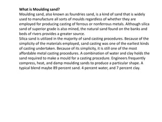 What is Moulding sand?
Moulding sand, also known as foundries sand, is a kind of sand that is widely
used to manufacture all sorts of moulds regardless of whether they are
employed for producing casting of ferrous or nonferrous metals. Although silica
sand of superior grade is also mined, the natural sand found on the banks and
beds of rivers provides a greater source.
Silica sand is utilized in the majority of sand casting procedures. Because of the
simplicity of the materials employed, sand casting was one of the earliest kinds
of casting undertaken. Because of its simplicity, it is still one of the most
affordable metal casting procedures. A combination of water and clay holds the
sand required to make a mould for a casting procedure. Engineers frequently
compress, heat, and damp moulding sands to produce a particular shape. A
typical blend maybe 89 percent sand. 4 percent water, and 7 percent clay.
 