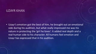 UZAYR KHAN
• Uzayr’s emotion got the best of him, he brought out an emotional
side during his audition, but what really impressed me was his
nature in protecting the ‘girl he loves’. It added real depth and a
real human side to his character. All humans feel emotion and
Uzayr has expressed that in his audition.
 
