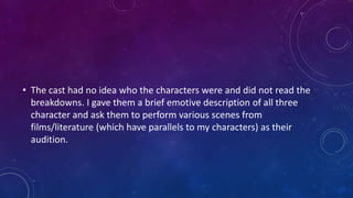 • The cast had no idea who the characters were and did not read the
breakdowns. I gave them a brief emotive description of all three
character and ask them to perform various scenes from
films/literature (which have parallels to my characters) as their
audition.
 