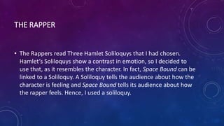 THE RAPPER
• The Rappers read Three Hamlet Soliloquys that I had chosen.
Hamlet’s Soliloquys show a contrast in emotion, so I decided to
use that, as it resembles the character. In fact, Space Bound can be
linked to a Soliloquy. A Soliloquy tells the audience about how the
character is feeling and Space Bound tells its audience about how
the rapper feels. Hence, I used a soliloquy.
 