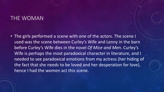 THE WOMAN
• The girls performed a scene with one of the actors. The scene I
used was the scene between Curley’s Wife and Lenny in the barn
before Curley’s Wife dies in the novel Of Mice and Men. Curley’s
Wife is perhaps the most paradoxical character in literature, and I
needed to see paradoxical emotions from my actress (her hiding of
the fact that she needs to be loved and her desperation for love),
hence I had the women act this scene.
 