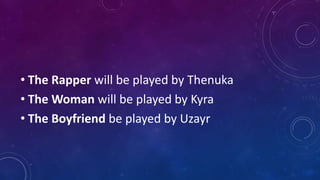 • The Rapper will be played by Thenuka
• The Woman will be played by Kyra
• The Boyfriend be played by Uzayr
 
