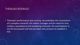 THENUKA RODRIGO
• Thenuka’s performance was moving. He embodies the conventions
of a complex character. His violent outrages and his need for love,
creates a paradoxical and perplexing character. His participation in
my AS Coursework will also be taken into account to establish a
link.
 