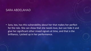 SARA ABDELAHAD
• Sara, too, has this vulnerability about her that makes her perfect
for the role. She can show that she needs love, but can hide it and
give her significant other mixed signals at time, and that is the
brilliance, I picked up in her performance.
 