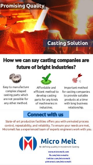 Casting Solution
Promising Quality
How we can say casting companies are
future of bright industries?
Easy to manufacture
complex shaped
casting parts which
are not possible for
any other method.
Affordable and
efficient method to
develop casting
parts for any kinds
of machineries in
industries.
Important method
for casting companies
to provide suitable
products at a time
with long business
relationship.
Connect with us
State-of-art production facilities offers you with unrivaled process
control, repeatability, and reliability. To ensure your needs are met,
Micromelt has a experienced team of experts engineers work with you.
Micro Melt
Re-defining quality in Investment Casting
www.micromelt.com
fb.com/micromelts
twitter.com/micromelt
pinterest.com/micromelt
 
