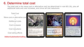 6. Determine total cost
Total Cost
=
Mana cost or alternative cost
+
Additional costs
+
Cost increases
–
Cost reductions

Cost seting effects
Adition/substraction/setting
The total cost is the mana cost or alternative cost (as determined in rule 601.2b), plus all
additional costs and cost increases, and minus all cost reductions.
 