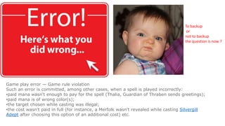 Game play error — Game rule violation
Such an error is committed, among other cases, when a spell is played incorrectly:
•paid mana wasn't enough to pay for the spell (Thalia, Guardian of Thraben sends greetings);
•paid mana is of wrong color(s);
•the target chosen while casting was illegal;
•the cost wasn't paid in full (for instance, a Merfolk wasn't revealed while casting Silvergill
Adept after choosing this option of an additional cost) etc.
To backup
or
not to backup
the question is now ?
 