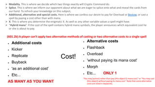 Cost!
● Additional costs
● Kicker
● Replicate
● Buyback
● 'as an additional cost'
● Etc...
AS MANY AS YOU WANT
● Alternative costs
● Flashback
● Overload
● 'without paying its mana cost'
● Morph
● Etc... ONLY 1
“You may [action] rather than pay [this object’s] mana cost,” or “You may cast
[this object] without paying its mana cost.” Note that some alternative
costs are listed in keywords;
 Modality. This is where we decide which two things exactly will Cryptic Command do.
 Splice. This is where we inform our opponent about what we are eager to splice onto what and reveal the cards from
our hand. To refresh your knowledge on this subject,
 Additional, alternative and special costs. Here is where we confess our desire to pay for Overload or Bestow, or cast a
spell by paying a cost other than with mana.
 X. This is where you determine the enigmatic X. As well as any other variable values a spell might have.
 “Hybrid mana”. If the cost of the spell contains hybrid mana symbols, the player announces which equivalent cost he
or she is about to pay.
(601.2b) A player can’t apply two alternative methods of casting or two alternative costs to a single spell
 