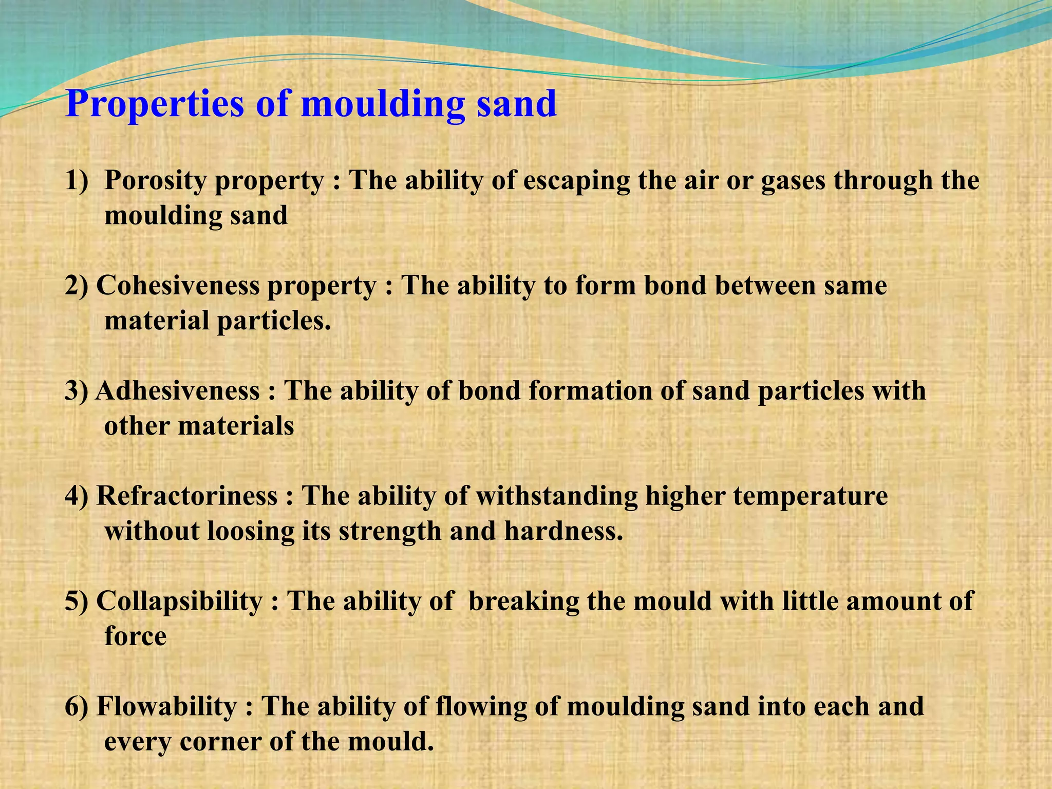 Properties of moulding sand
1) Porosity property : The ability of escaping the air or gases through the
moulding sand
2) Cohesiveness property : The ability to form bond between same
material particles.
3) Adhesiveness : The ability of bond formation of sand particles with
other materials
4) Refractoriness : The ability of withstanding higher temperature
without loosing its strength and hardness.
5) Collapsibility : The ability of breaking the mould with little amount of
force
6) Flowability : The ability of flowing of moulding sand into each and
every corner of the mould.
 