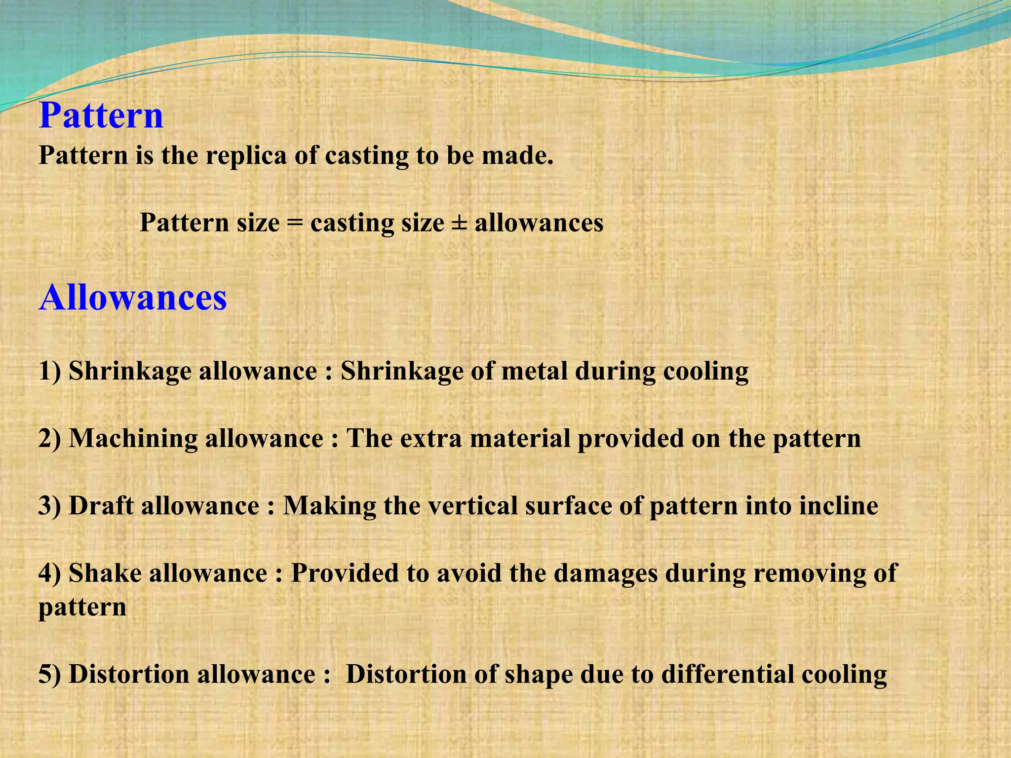 Pattern
Pattern is the replica of casting to be made.
Pattern size = casting size ± allowances
Allowances
1) Shrinkage allowance : Shrinkage of metal during cooling
2) Machining allowance : The extra material provided on the pattern
3) Draft allowance : Making the vertical surface of pattern into incline
4) Shake allowance : Provided to avoid the damages during removing of
pattern
5) Distortion allowance : Distortion of shape due to differential cooling
 