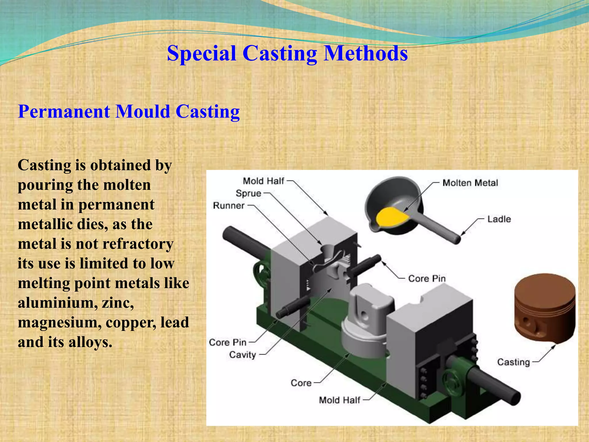Special Casting Methods
Permanent Mould Casting
Casting is obtained by
pouring the molten
metal in permanent
metallic dies, as the
metal is not refractory
its use is limited to low
melting point metals like
aluminium, zinc,
magnesium, copper, lead
and its alloys.
 