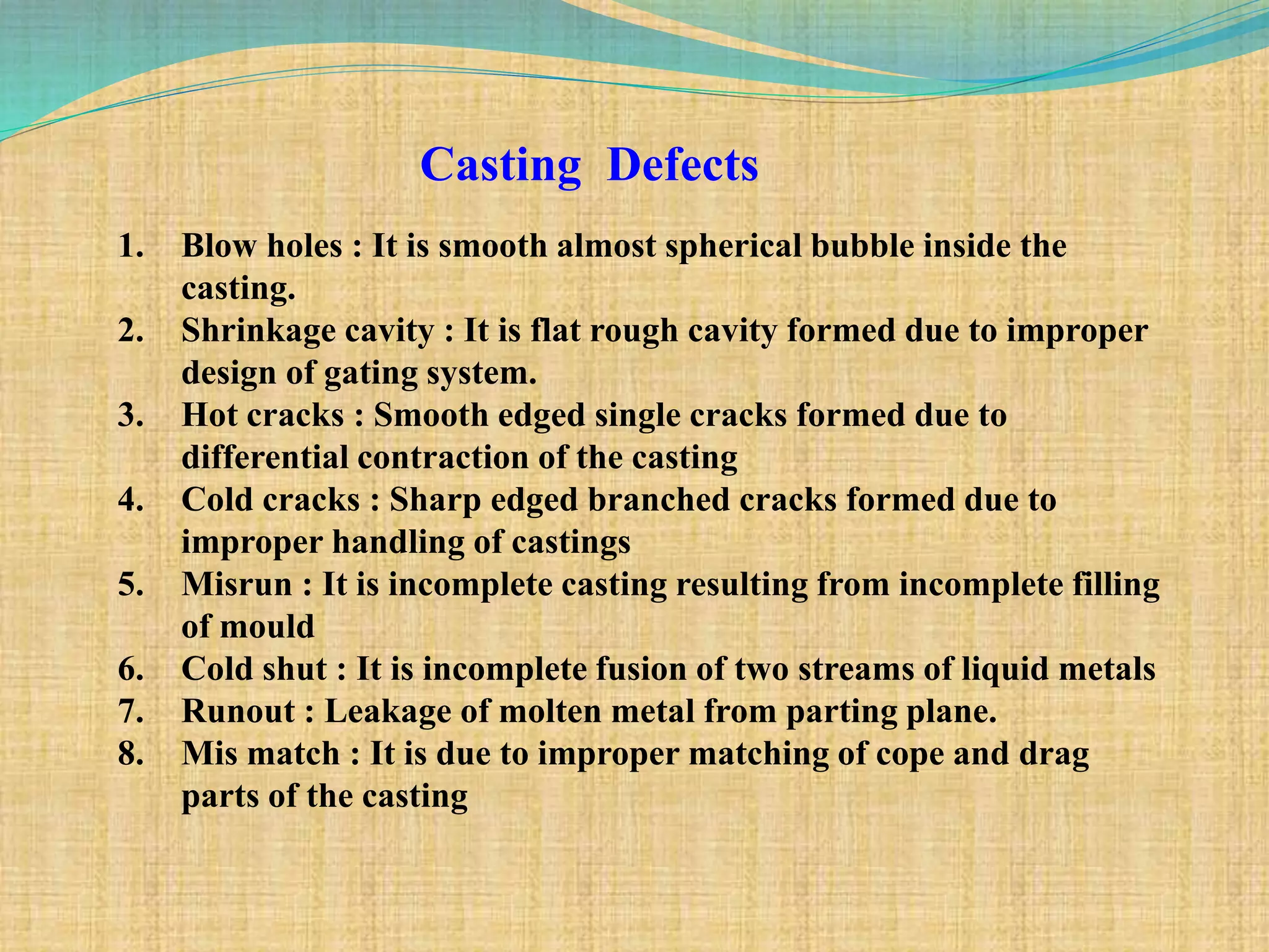 Casting Defects
1. Blow holes : It is smooth almost spherical bubble inside the
casting.
2. Shrinkage cavity : It is flat rough cavity formed due to improper
design of gating system.
3. Hot cracks : Smooth edged single cracks formed due to
differential contraction of the casting
4. Cold cracks : Sharp edged branched cracks formed due to
improper handling of castings
5. Misrun : It is incomplete casting resulting from incomplete filling
of mould
6. Cold shut : It is incomplete fusion of two streams of liquid metals
7. Runout : Leakage of molten metal from parting plane.
8. Mis match : It is due to improper matching of cope and drag
parts of the casting
 