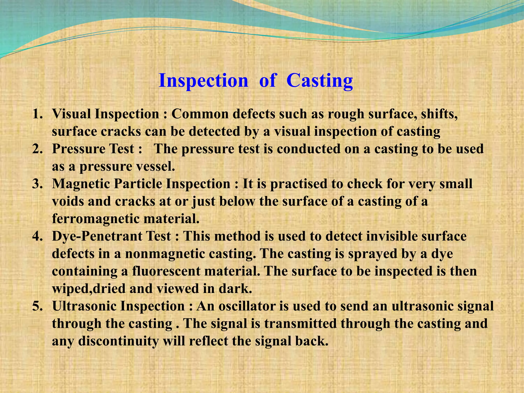 Inspection of Casting
1. Visual Inspection : Common defects such as rough surface, shifts,
surface cracks can be detected by a visual inspection of casting
2. Pressure Test : The pressure test is conducted on a casting to be used
as a pressure vessel.
3. Magnetic Particle Inspection : It is practised to check for very small
voids and cracks at or just below the surface of a casting of a
ferromagnetic material.
4. Dye-Penetrant Test : This method is used to detect invisible surface
defects in a nonmagnetic casting. The casting is sprayed by a dye
containing a fluorescent material. The surface to be inspected is then
wiped,dried and viewed in dark.
5. Ultrasonic Inspection : An oscillator is used to send an ultrasonic signal
through the casting . The signal is transmitted through the casting and
any discontinuity will reflect the signal back.
 