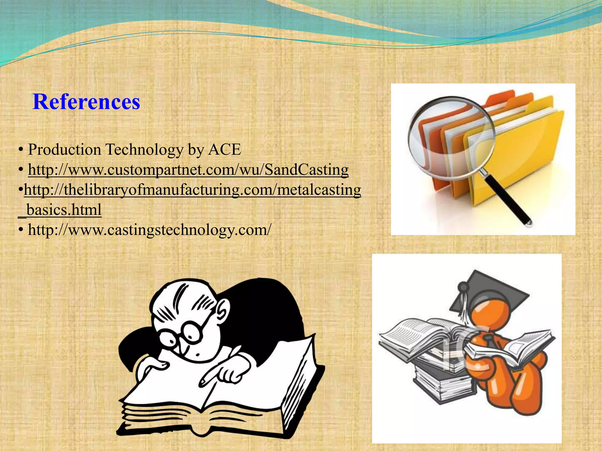 References
• Production Technology by ACE
• http://www.custompartnet.com/wu/SandCasting
•http://thelibraryofmanufacturing.com/metalcasting
_basics.html
• http://www.castingstechnology.com/
 