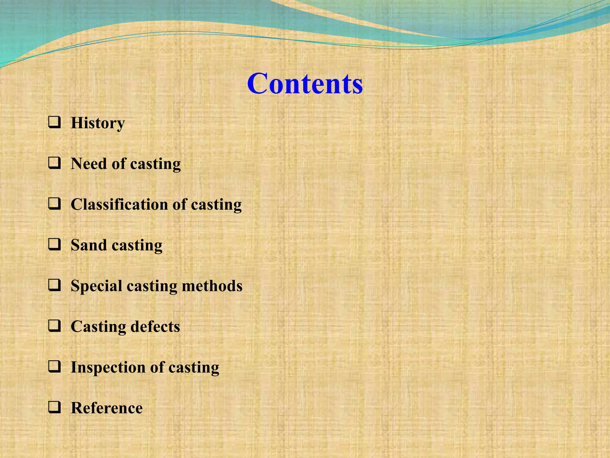Contents
 History
 Need of casting
 Classification of casting
 Sand casting
 Special casting methods
 Casting defects
 Inspection of casting
 Reference
 
