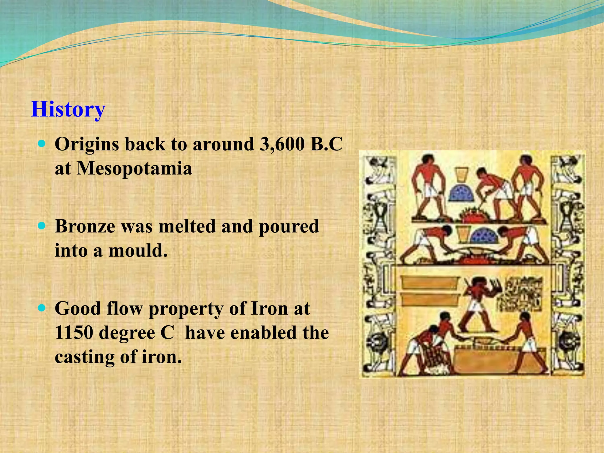 History
 Origins back to around 3,600 B.C
at Mesopotamia
 Bronze was melted and poured
into a mould.
 Good flow property of Iron at
1150 degree C have enabled the
casting of iron.
 