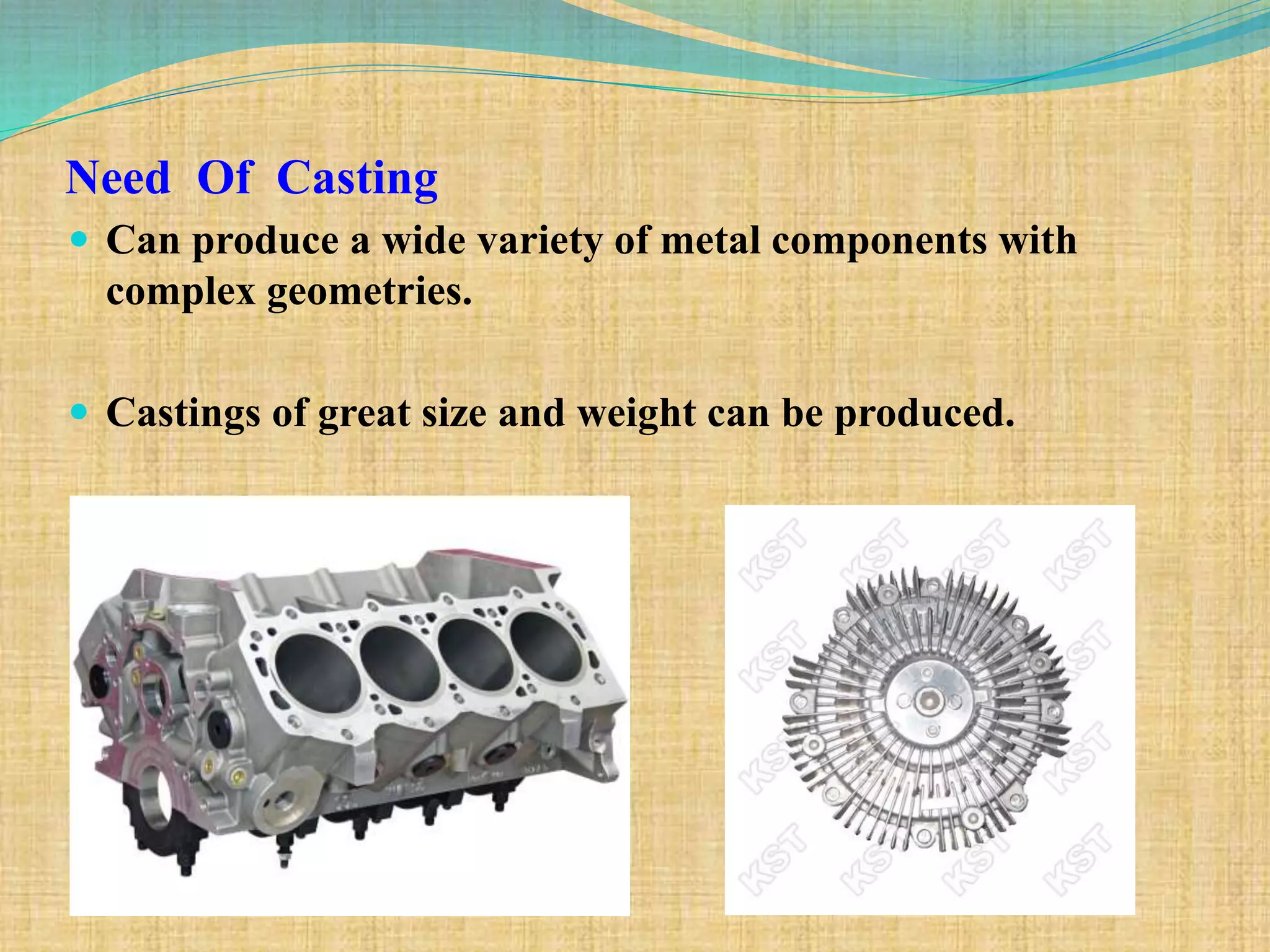 Need Of Casting
 Can produce a wide variety of metal components with
complex geometries.
 Castings of great size and weight can be produced.
 